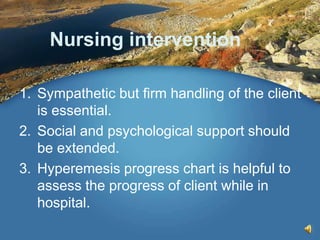 Nursing intervention
1. Sympathetic but firm handling of the client
is essential.
2. Social and psychological support should
be extended.
3. Hyperemesis progress chart is helpful to
assess the progress of client while in
hospital.
 