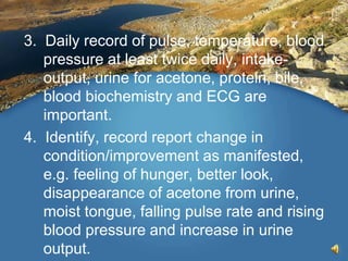 3. Daily record of pulse, temperature, blood
pressure at least twice daily, intake-
output, urine for acetone, protein, bile,
blood biochemistry and ECG are
important.
4. Identify, record report change in
condition/improvement as manifested,
e.g. feeling of hunger, better look,
disappearance of acetone from urine,
moist tongue, falling pulse rate and rising
blood pressure and increase in urine
output.
 