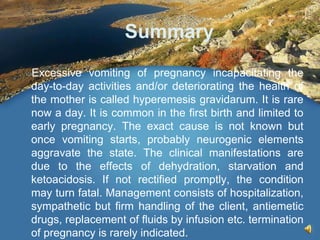 Summary
Excessive vomiting of pregnancy incapacitating the
day-to-day activities and/or deteriorating the health of
the mother is called hyperemesis gravidarum. It is rare
now a day. It is common in the first birth and limited to
early pregnancy. The exact cause is not known but
once vomiting starts, probably neurogenic elements
aggravate the state. The clinical manifestations are
due to the effects of dehydration, starvation and
ketoacidosis. If not rectified promptly, the condition
may turn fatal. Management consists of hospitalization,
sympathetic but firm handling of the client, antiemetic
drugs, replacement of fluids by infusion etc. termination
of pregnancy is rarely indicated.
 