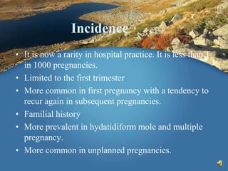 Incidence
• It is now a rarity in hospital practice. It is less than 1
in 1000 pregnancies.
• Limited to the first trimester
• More common in first pregnancy with a tendency to
recur again in subsequent pregnancies.
• Familial history
• More prevalent in hydatidiform mole and multiple
pregnancy.
• More common in unplanned pregnancies.
 