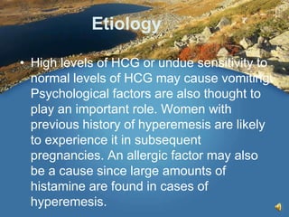 Etiology
• High levels of HCG or undue sensitivity to
normal levels of HCG may cause vomiting.
Psychological factors are also thought to
play an important role. Women with
previous history of hyperemesis are likely
to experience it in subsequent
pregnancies. An allergic factor may also
be a cause since large amounts of
histamine are found in cases of
hyperemesis.
 