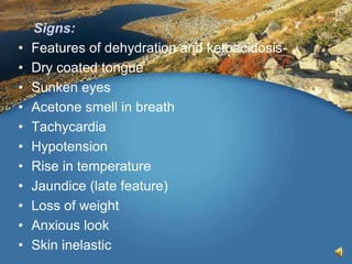 Signs:
• Features of dehydration and ketoacidosis-
• Dry coated tongue
• Sunken eyes
• Acetone smell in breath
• Tachycardia
• Hypotension
• Rise in temperature
• Jaundice (late feature)
• Loss of weight
• Anxious look
• Skin inelastic
 