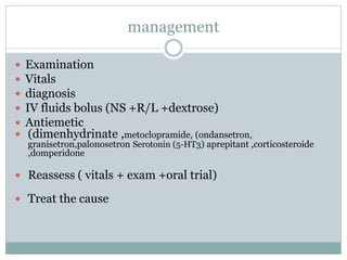 management
 Examination
 Vitals
 diagnosis
 IV fluids bolus (NS +R/L +dextrose)
 Antiemetic
 (dimenhydrinate ,metoclopramide, (ondansetron,
granisetron,palonosetron Serotonin (5-HT3) aprepitant ,corticosteroide
,domperidone
 Reassess ( vitals + exam +oral trial)
 Treat the cause
 