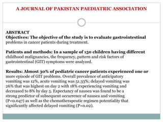 A JOURNAL OF PAKISTAN PAEDIATRIC ASSOCIATION
ABSTRACT
Objectives: The objective of the study is to evaluate gastrointestinal
problems in cancer patients during treatment.
Patients and methods: In a sample of 150 children having different
childhood malignancies, the frequency, pattern and risk factors of
gastrointestinal (GIT) symptoms were analyzed.
Results: Almost 30% of pediatric cancer patients experienced one or
more episode of GIT problems. Overall prevalence of anticipatory
vomiting was 12%, acute vomiting was 51.33%; delayed vomiting was
26% that was highest on day 2 with 18% experiencing vomiting and
decreased to 8% by day 5. Expectancy of nausea was found to be a
strong predictor of subsequent occurrence of nausea and vomiting
(P=0.047) as well as the chemotherapeutic regimen potentiality that
significantly affected delayed vomiting (P=0.02).
 