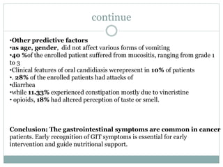 continue
•Other predictive factors
•as age, gender, did not affect various forms of vomiting
•40 %of the enrolled patient suffered from mucositis, ranging from grade 1
to 3
•Clinical features of oral candidiasis werepresent in 10% of patients
•. 28% of the enrolled patients had attacks of
•diarrhea
•while 11.33% experienced constipation mostly due to vincristine
• opioids, 18% had altered perception of taste or smell.
Conclusion: The gastrointestinal symptoms are common in cancer
patients. Early recognition of GIT symptoms is essential for early
intervention and guide nutritional support.
 