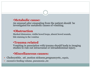 •Metabolic cause:
An unusual odor emanating from the patient should be
investigated for metabolic causes of vomiting.
•Obstruction
Marked distension, visible bowel loops, absent bowel sounds,
bile staining in the vomitus
•Trauma related
Vomiting in association with trauma should leads to imaging
studies to rule out intracranial or intraabdominal injury.
•Miscellaneous causes:
 Cholecystitis , uti ,motion sickness,pregnancyetc, sepsis,
 excessive feeding volume, pneumonia ,etc
 