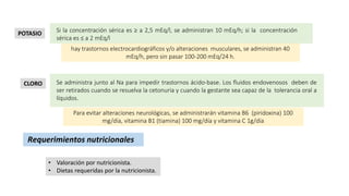 Si la concentración sérica es ≥ a 2,5 mEq/l, se administran 10 mEq/h; si la concentración
sérica es ≤ a 2 mEq/l
hay trastornos electrocardiográficos y/o alteraciones musculares, se administran 40
mEq/h, pero sin pasar 100-200 mEq/24 h.
POTASIO
Se administra junto al Na para impedir trastornos ácido-base. Los fluidos endovenosos deben de
ser retirados cuando se resuelva la cetonuria y cuando la gestante sea capaz de la tolerancia oral a
líquidos.
Para evitar alteraciones neurológicas, se administrarán vitamina B6 (piridoxina) 100
mg/día, vitamina B1 (tiamina) 100 mg/día y vitamina C 1g/día
CLORO
Requerimientos nutricionales
• Valoración por nutricionista.
• Dietas requeridas por la nutricionista.
 