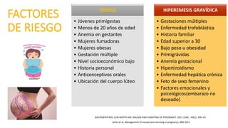 EMESIS
• Jóvenes primigestas
• Menos de 20 años de edad
• Anemia en gestantes
• Mujeres fumadoras
• Mujeres obesas
• Gestación múltiple
• Nivel socioeconómico bajo
• Historia personal
• Anticonceptivos orales
• Ubicación del cuerpo lúteo
HIPEREMESIS GRAVÍDICA
• Gestaciones múltiples
• Enfermedad trofoblástica
• Historia familiar
• Edad superior a 30
• Bajo peso u obesidad
• Primigrávidas
• Anemia gestacional
• Hipertiroidismo
• Enfermedad hepática crónica
• Feto de sexo femenino
• Factores emocionales y
psicológicos(embarazo no
deseado)
GASTROENTEROL CLIN NORTH AM. NAUSEA AND VOMITING OF PREGNANCY. 2011 JUNE ; 40(2): 309–VII
Jarbis et al. Management of nausea and vomiting in pregnancy. BMJ 2011
 
