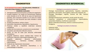 ES UN DIAGNOSTICO CLINICO Y DE EXCLUSION ( PRIMERO SE
EXCLUYEN OTRAS POSIBLES CAUSAS)
EXAMENES AUXILIARES
 Hemograma (hemoconcentración) y pruebas de coagulación.
 Pruebas hepáticas. Los niveles de transaminasas hepáticas
están elevadas en el 15- 25% de los casos de hiperemesis
gravídica, pero raramente exceden en 3-4 veces los niveles
normales y es más frecuente que estén elevadas si existe
cetonuria.
 Pruebas pancreáticas: amilasa y lipasa.
 Electrolitos: hiponatremia, hipocalemia e hipocloremia.
 Proteínas totales y equilibrio ácido-base (alcalosis
metabólica).
 Análisis de orina (cetonuria, aumento de la osmolaridad).
 Urocultivo: para descartar infección urinaria.
 β-hCG: en caso de duda para descartar enfermedad
trofoblástica.
 Ecografía obstétrica: valorar vitalidad fetal, número de
embriones y descartar enfermedad trofoblástica, etc.
 Ecografía abdominal: descartar enfermedades
hepatobiliares. - Hormonas tiroideas: descartar
hipertiroidismo.
 Fondo de ojo: hipertensión intracraneal.
 ECG cuando las alteraciones electrolíticas o la
sintomatología lo requieran.
DIAGNOSTICO DIAGNOSTICO DIFERENCIAL
Patología no secundaria al embarazo:
- Patología Gastrointestinal: gastroenteritis, hepatitis, colecistitis,
apendicitis, pancreatitis, úlcera péptica, obstrucción intestinal, etc.
- Patología Neurológica: migraña, tumores del SNC, lesiones
vestibulares.
- Patología Genitourinaria: pielnefritis, torsión quiste de ovario.
- Trastornos metabólicos y endocrinológicos: hipertiroidismo,
cetoacidosis diabética, insuficiencia suprarrenal.
- Efectos colaterales de fármacos, toxinas o sustancias químicas.
- Psicógenas.
Patología secundaria al embarazo:
- Embarazo molar.
- Gestación múltiple.
 