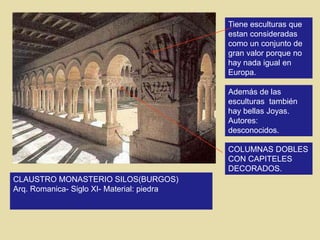 CLAUSTRO MONASTERIO SILOS(BURGOS)
Arq. Romanica- Siglo XI- Material: piedra
Tiene esculturas que
estan consideradas
como un conjunto de
gran valor porque no
hay nada igual en
Europa.
Además de las
esculturas también
hay bellas Joyas.
Autores:
desconocidos.
COLUMNAS DOBLES
CON CAPITELES
DECORADOS.
 