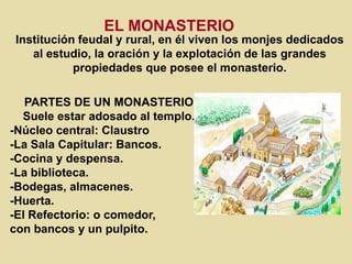 EL MONASTERIO
Institución feudal y rural, en él viven los monjes dedicados
al estudio, la oración y la explotación de las grandes
propiedades que posee el monasterio.
PARTES DE UN MONASTERIO
Suele estar adosado al templo.
-Núcleo central: Claustro
-La Sala Capitular: Bancos.
-Cocina y despensa.
-La biblioteca.
-Bodegas, almacenes.
-Huerta.
-El Refectorio: o comedor,
con bancos y un pulpito.
 