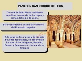 PANTEON SAN ISIDORO DE LEON
Durante la Edad Media recibieron
sepultura la mayoría de los reyes y
reinas del reino de León..
Está considerado una de las cumbres
del Románico español
A lo largo de los muros y de las seis
bóvedas resultantes, se desarrollan
los tres ciclos litúrgicos, Navidad,
Pasión y Resurrección, formando un
itinerario
 