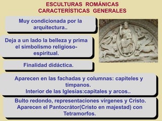 Muy condicionada por la
arquitectura..
Deja a un lado la belleza y prima
el simbolismo religioso-
espiritual.
Finalidad didáctica.
Bulto redondo, representaciones vírgenes y Cristo.
Aparecen el Pantocrátor(Cristo en majestad) con
Tetramorfos.
Aparecen en las fachadas y columnas: capiteles y
tímpanos.
Interior de las Iglesias:capitales y arcos..
ESCULTURAS ROMÁNICAS
CARACTERÍSTICAS GENERALES
 