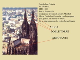 Catedral de Colonia
ALEMANIA
1248-1880
Tras la destrucción
Despues de la Segunda Guerra Mundial.
Mayor Ctedral deAlemania, con la campana
mas grande. 95 metros de altura.
En su interior reposa los restos Reyes Magos
AJUGA
DOBLE TORRE
ARBOTANTE
 