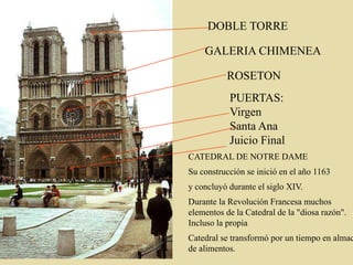 ROSETON
PUERTAS:
Virgen
Santa Ana
Juicio Final
CATEDRAL DE NOTRE DAME
Su construcción se inició en el año 1163
y concluyó durante el siglo XIV.
Durante la Revolución Francesa muchos
elementos de la Catedral de la "diosa razón".
Incluso la propia
Catedral se transformó por un tiempo en almac
de alimentos.
DOBLE TORRE
GALERIA CHIMENEA
 