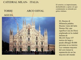 CATEDRAL MILAN- ITALIA
EL Duomo di
Milano(la palabra
Duomo viene del latín
Domus Dei, que
significa Casa de Dios)
emplazada en la ciudad
italiana de
MLAN.Tiene 157
metros de largo y
puede albergar 40.000
personas en su interior.
Las ventanas mayores
del coro tienen la
reputación de ser las
mayores del mundo
TORRE
AGUJA
ARCO OJIVAL
El exterior, es impresionante,
deslumbrante y ajeno a lo que
comúnmente se entiende por
gótico italiano.
 