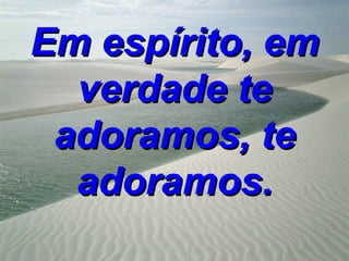 Em espírito, em
  verdade te
 adoramos, te
  adoramos.
 