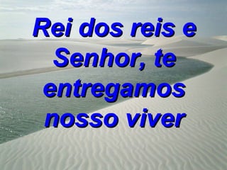 Rei dos reis e
  Senhor, te
 entregamos
 nosso viver
 