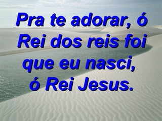 Pra te adorar, ó
Rei dos reis foi
 que eu nasci,
  ó Rei Jesus.
 