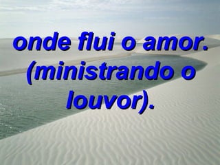 onde flui o amor.
 (ministrando o
    louvor).
 
