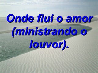 Onde flui o amor
 (ministrando o
    louvor).
 