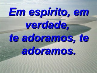 Em espírito, em
    verdade,
te adoramos, te
   adoramos.
 