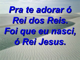 Pra te adorar ó
  Rei dos Reis.
Foi que eu nasci,
  ó Rei Jesus.
 