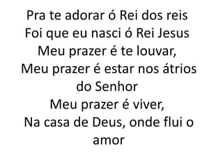 Pra te adorar ó Rei dos reis
Foi que eu nasci ó Rei Jesus
Meu prazer é te louvar,
Meu prazer é estar nos átrios
do Senhor
Meu prazer é viver,
Na casa de Deus, onde flui o
amor
 