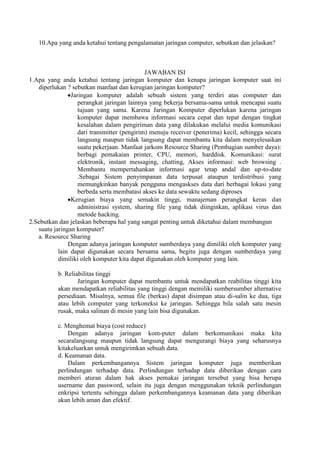 10.Apa yang anda ketahui tentang pengalamatan jaringan computer, sebutkan dan jelaskan?



                                             JAWABAN ISI
1.Apa yang anda ketahui tentang jaringan komputer dan kenapa jaringan komputer saat ini
   diperlukan ? sebutkan manfaat dan kerugian jaringan komputer?
                Jaringan komputer adalah sebuah sistem yang terdiri atas computer dan
                   perangkat jaringan lainnya yang bekerja bersama-sama untuk mencapai suatu
                   tujuan yang sama. Karena Jaringan Komputer diperlukan karena jaringan
                   komputer dapat membawa informasi secara cepat dan tepat dengan tingkat
                   kesalahan dalam pengiriman data yang dilakukan melalui media komunikasi
                   dari transmitter (pengirim) menuju receiver (penerima) kecil, sehingga secara
                   langsung maupun tidak langsung dapat membantu kita dalam menyelesaikan
                   suatu pekerjaan. Manfaat jarkom Resource Sharing (Pembagian sumber daya):
                   berbagi pemakaian printer, CPU, memori, harddisk. Komunikasi: surat
                   elektronik, instant messaging, chatting, Akses informasi: web browsing .
                   Membantu mempertahankan informasi agar tetap andal dan up-to-date
                   .Sebagai Sistem penyimpanan data terpusat ataupun terdistribusi yang
                   memungkinkan banyak pengguna mengaskses data dari berbagai lokasi yang
                   berbeda serta membatasi akses ke data sewaktu sedang diproses
                Kerugian biaya yang semakin tinggi, manajeman perangkat keras dan
                   administrasi system, sharing file yang tidak diinginkan, aplikasi virus dan
                   metode hacking.
2.Sebutkan dan jelaskan beberapa hal yang sangat penting untuk diketahui dalam membangun
   suatu jaringan komputer?
   a. Resource Sharing
               Dengan adanya jaringan komputer sumberdaya yang dimiliki oleh komputer yang
           lain dapat digunakan secara bersama sama, begitu juga dengan sumberdaya yang
           dimiliki oleh komputer kita dapat digunakan oleh komputer yang lain.

           b. Reliabilitas tinggi
                   Jaringan komputer dapat membantu untuk mendapatkan reabilitas tinggi kita
           akan mendapatkan reliabilitas yang tinggi dengan memiliki sumbersumber alternative
           persediaan. Misalnya, semua file (berkas) dapat disimpan atau di-salin ke dua, tiga
           atau lebih computer yang terkoneksi ke jaringan. Sehingga bila salah satu mesin
           rusak, maka salinan di mesin yang lain bisa digunakan.

           c. Menghemat biaya (cost reduce)
               Dengan adanya jaringan kom-puter dalam berkomunikasi maka kita
           secaralangsung maupun tidak langsung dapat mengurangi biaya yang seharusnya
           kitakeluarkan untuk mengirimkan sebuah data.
           d. Keamanan data.
               Dalam perkembangannya Sistem jaringan komputer juga memberikan
           perlindungan terhadap data. Perlindungan terhadap data diberikan dengan cara
           memberi aturan dalam hak akses pemakai jaringan tersebut yang bisa berupa
           username dan password, selain itu juga dengan menggunakan teknik perlindungan
           enkripsi tertentu sehingga dalam perkembangannya keamanan data yang diberikan
           akan lebih aman dan efektif.
 