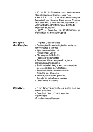 - 2012 á 2017 – Trabalhei como Assistente de
Contabilidade no Hipermercado Kero
- 2019 á 2022 – Trabalhei na Administração
Municipal do Kilamba Kiaxi como Técnico
Administrativo e Financeiro do Gabinete do
Administrador e Posteriomente Chefe de
Recursos Humanos
- 2022 – Consultor de Contabilidade e
Fiscalidade na Prestígio Optíca
Principais - Registos Contabilísticos
Qualificações - Facturação Recondiciliação Bancaria, de
fornecedores e clientes
- Apuramento de imposto
- Reclassificar Custo
- Elaboração de Relatório
- Processar documentos
- Boa capacidade de aprendizagem e
métodos organizacionais
- Facilidade de intregrar em novas equipas
- Boa capacidade de Adaptação
- Boa capacidade de comunicação
- Trabalho por Objectivo
- Pontual, resposável, proactivo
- Espírito de trabalho em equipa
- Dominio do Primavera
Objectivos - Executar com perfeição as tarefas que me
forem atribuidas
- Contribuir para o crescimento da
organização
Crescimento profissional
 