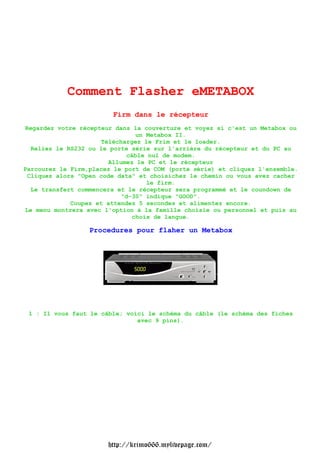 Comment Flasher eMETABOX                        Firm dans le récepteurRegardez votre récepteur dans la couverture et voyez si cest un Metabox ou                               un Metabox II.                     Téléchargez le Frim et le loader.  Reliez le RS232 ou le porte série sur larrière du récepteur et du PC au                            câble nul de modem.                       Allumez le PC et le récepteurParcourez le Firm,placez le port de COM (porte série) et cliquez lensemble. Cliquez alors "Open code data" et choisichez le chemin ou vous avez cacher                                  le firm.  Le transfert commencera et le récepteur sera programmé et le coundown de                           "d-30" indique "GOOD".             Coupez et attendez 5 secondes et alimentez encore.Le menu montrera avec loption à la famille choisie ou personnel et puis au                              choix de langue.                  Procedures pour flaher un Metabox 1 : Il vous faut le câble; voici le schéma du câble (le schéma des fiches                               avec 9 pins).                       http://krimo666.mylivepage.com/ 