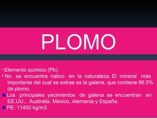 PLOMO Elemento químico (Pb).  No  se  encuentra  nativo  en  la  naturaleza. El  mineral  más  importante del cual se extrae es la galena, que contiene 86.5%  de plomo.  Los  principales  yacimientos  de  galena  se  encuentran  en  EE.UU.,  Australia, México, Alemania y España. PE: 11400 kg/m3 