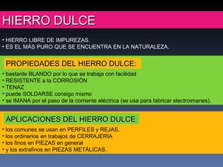 HIERRO DULCE los comunes se usan en PERFILES y REJAS.  los ordinarios en trabajos de CERRAJERÍA  los finos en PIEZAS en general  y los extrafinos en PIEZAS METÁLICAS. HIERRO LIBRE DE IMPUREZAS.  ES EL MÁS PURO QUE SE ENCUENTRA EN LA NATURALEZA. bastante BLANDO por lo que se trabaja con facilidad RESISTENTE a la CORROSIÓN TENAZ puede SOLDARSE consigo mismo se IMANA por el paso de la corriente eléctrica (se usa para fabricar electroimanes). APLICACIONES DEL HIERRO DULCE : PROPIEDADES DEL HIERRO DULCE: 