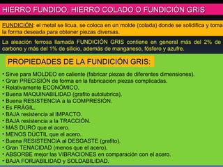 FUNDICIÓN : el metal se licua, se coloca en un molde (colada) donde se solidifica y toma la forma deseada para obtener piezas diversas. HIERRO FUNDIDO, HIERRO COLADO O FUNDICIÓN GRIS La aleación ferrosa llamada FUNDICIÓN GRIS contiene en general más del 2% de carbono y más del 1% de silicio, además de manganeso, fósforo y azufre. Sirve para MOLDEO en caliente (fabricar piezas de diferentes dimensiones). Gran PRECISIÓN de forma en la fabricación piezas complicadas. Relativamente ECONÓMICO. Buena MAQUINABILIDAD (grafito autolubrica). Buena RESISTENCIA a la COMPRESIÓN. Es FRÁGIL.  BAJA resistencia al IMPACTO. BAJA resistencia a la TRACCIÓN. MÁS DURO que el acero. MENOS DÚCTIL que el acero. Buena RESISTENCIA al DESGASTE (grafito). Gran TENACIDAD (menos que el acero). ABSORBE mejor las VIBRACIONES en comparación con el acero. BAJA FORJABILIDAD y SOLDABILIDAD. PROPIEDADES DE LA FUNDICIÓN GRIS: 