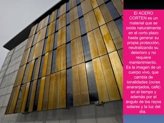 El ACERO CORTEN es un material que se oxida naturalmente en el corto plazo hasta generar su propia protección, neutralizando su deterioro y no requiere mantenimiento.  Es la imagen de un cuerpo vivo, que cambia de tonalidades (ocres anaranjados, café) en el tiempo y además por el ángulo de los rayos solares y la luz del día.  