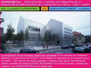 SÜDWESTMETALL   - SEDE REGIONAL Y CENTRO DE FORMACIÓN DE LA ASOCIACIÓN DE EMPLEADORES DE LA INDUSTRIA DEL METAL - CASA Y JARDÍN BADEN-WÜRTTEMBERG - ALEMANIA ARQ. ALLMANSATTLERWAPPNER 2002 La composición de las fachadas integra dos voluntades : la de expresar las cualidades estéticas y constructivas del ACERO y la de integrar la volumetría en el contexto local y normativo.  Tres cuerpos de planta cuadrada y cubierta a dos aguas. Revestimiento exterior: paneles de metal de ACERO INOXIDABLE en el tramo superior, incluidas las cubiertas y de ACERO PINTADO en la planta baja. 