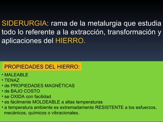 SIDERURGIA : rama de la metalurgia que estudia todo lo referente a la extracción, transformación y aplicaciones del  HIERRO. MALEABLE TENAZ de PROPIEDADES MAGNÉTICAS de BAJO COSTO se OXIDA con facilidad es fácilmente MOLDEABLE a altas temperaturas a temperatura ambiente es extremadamente RESISTENTE a los esfuerzos,  mecánicos, químicos o vibracionales. PROPIEDADES DEL HIERRO: 