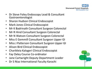 • Dr Steve Foley Endoscopy Lead & Consultant
Gastroenterologist
• Sharon Hudson Clinical Endoscopist
• Mark Jones Clinical Endoscopist
• Mr K Badrinath Consultant Surgeon Colorectal
• Mr R Hind Consultant Surgeon Colorectal
• Mr N Watson Consultant Surgeon Colorectal
• Miss E Gemmill Consultant Surgeon Upper GI
• Miss J Patterson Consultant Surgeon Upper GI
• Alison Bird Clinical Endoscopist
• Charikleia Kalogeri Clinical Endoscopist
• Fay Oxley Course Co-ordinator
• Jane Cartwright Deputy Department Leader
• Dr S Niaz International Faculty Karachi
 