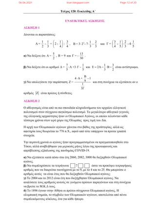 Τεύχος 120: Ευκλείδης Α΄
ΕΝΔΕΙΚΤΙΚΕΣ ΑΣΚΗΣΕΙΣ
ΑΣΚΗΣΗ 1
Δίνονται οι παραστάσεις:
1 1 1 3
Α = - + 2 - :
2 3 4 4
 
 
 
, 2 1 2
Β = 3 2 - 7 -
3 3
  και
3 1 2 1
Γ = - - 4
4 5 3 5
 
 
 
 
α) Να δείξετε ότι
5
Α =
2
, Β = 9 και
13
Γ = -
30
.
β) Να δείξετε ότι οι αριθμοί
7 1
Δ = Α +3 Γ -
5 5
  και
1 3
2
3 2
      είναι αντίστροφοι.
γ) Να υπολογίσετε την παράσταση
Β
4 Α + - 1
9
Ζ =
1
3Γ

και στη συνέχεια να εξετάσετε αν ο
αριθμός  είναι πρώτος ή σύνθετος.
ΑΣΚΗΣΗ 2
O αθλητισμός είναι από τα πιο σπουδαία κληροδοτήματα του αρχαίου ελληνικού
πολιτισμού στον σύγχρονο παγκόσμιο πολιτισμό. Το μεγαλύτερο αθλητικό γεγονός
της ελληνικής αρχαιότητας ήταν οι Ολυμπιακοί Αγώνες, οι οποίοι τελούνταν κάθε
τέσσερα χρόνια στον ιερό χώρο της Ολυμπίας προς τιμή του Δία.
Η αρχή των Ολυμπιακών αγώνων χάνεται στο βάθος της προϊστορίας, αλλά ως
αφετηρία τους θεωρείται το 776 π.Χ., αφού από τότε υπάρχουν τα πρώτα γραπτά
στοιχεία.
Την περσινή χρονιά οι αγώνες ήταν προγραμματισμένοι να πραγματοποιηθούν στο
Τόκιο, αλλά αναβλήθηκαν για μερικούς μήνες λόγω της πρωτοφανούς και
απρόβλεπτης εξάπλωσης της πανδημίας COVID-19.
α) Να εξετάσετε κατά πόσο στα έτη 2060, 2082, 3000 θα διεξαχθούν Ολυμπιακοί
αγώνες.
β) Να συμπληρώσετε τα τετράγωνα 7 ώστε να προκύψει τετραψήφιος
αριθμός που να διαιρείται ταυτόχρονα με το 9, με το 4 και το 25. Θα μπορούσε ο
αριθμός αυτός να είναι έτος που θα διεξαχθούν Ολυμπιακοί αγώνες;
γ) Το 2004 και το 2012 είναι έτη που διεξήχθησαν Ολυμπιακοί αγώνες. Να
αναλύσετε τους αριθμούς αυτούς σε γινόμενο πρώτων παραγόντων και στη συνέχεια
να βρείτε το Μ.Κ.Δ τους.
δ) Το 1896 έγιναν στην Αθήνα οι πρώτοι σύγχρονοι Ολυμπιακοί αγώνες. Η
ολυμπιακή σημαία, το σύμβολο των Ολυμπιακών αγώνων, αποτελείται από πέντε
συμπλεκόμενους κύκλους, ένα για κάθε ήπειρο.
06.06.2021 lisari.blogspot.com Page 12 of 20
 