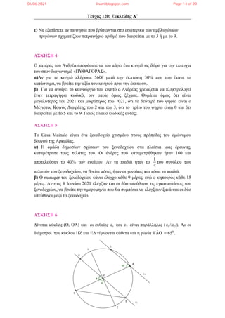 Τεύχος 120: Ευκλείδης Α΄
ε) Να εξετάσετε αν τα ψηφία που βρίσκονται στο εσωτερικό των αμβλυγώνιων
τριγώνων σχηματίζουν τετραψήφιο αριθμό που διαιρείται με το 3 ή με το 9.
ΑΣΚΗΣΗ 4
Ο πατέρας του Ανδρέα αποφάσισε να του πάρει ένα κινητό ως δώρο για την επιτυχία
του στον διαγωνισμό «ΠΥΘΑΓΟΡΑΣ».
α)Αν για το κινητό πλήρωσε 560€ μετά την έκπτωση 30% που του έκανε το
κατάστημα, να βρείτε την αξία του κινητού πριν την έκπτωση.
β) Για να ανοίγει το καινούργιο του κινητό ο Ανδρέας χρειάζεται να πληκτρολογεί
έναν τετραψήφιο κωδικό, τον οποίο όμως ξέχασε. Θυμάται όμως ότι είναι
μεγαλύτερος του 2021 και μικρότερος του 7021, ότι το δεύτερό του ψηφίο είναι ο
Μέγιστος Κοινός Διαιρέτης του 2 και του 3, ότι το τρίτο του ψηφίο είναι 0 και ότι
διαιρείται με το 5 και το 9. Ποιος είναι ο κωδικός αυτός;
ΑΣΚΗΣΗ 5
Το Casa Mainalo είναι ένα ξενοδοχείο χτισμένο στους πρόποδες του ομώνυμου
βουνού της Αρκαδίας.
α) Η ομάδα δημοσίων σχέσεων του ξενοδοχείου στα πλαίσια μιας έρευνας,
καταμέτρησε τους πελάτες του. Οι άνδρες που καταμετρήθηκαν ήταν 160 και
αποτελούσαν το 40% των ενοίκων. Αν τα παιδιά ήταν το
1
4
του συνόλου των
πελατών του ξενοδοχείου, να βρείτε πόσες ήταν οι γυναίκες και πόσα τα παιδιά.
β) Ο manager του ξενοδοχείου κάνει έλεγχο κάθε 9 μέρες, ενώ ο κηπουρός κάθε 15
μέρες. Αν στις 8 Ιουνίου 2021 έλεγξαν και οι δύο υπεύθυνοι τις εγκαταστάσεις του
ξενοδοχείου, να βρείτε την ημερομηνία που θα συμπέσει να ελέγξουν ξανά και οι δύο
υπεύθυνοι μαζί το ξενοδοχείο.
ΑΣΚΗΣΗ 6
Δίνεται κύκλος (Ο, ΟΑ) και οι ευθείες 1
ε και 2
ε είναι παράλληλες ( 1 2
ε //ε ). Αν οι
διάμετροι του κύκλου ΗΖ και ΕΔ τέμνονται κάθετα και η γωνία ˆ
ΓΔΟ = 650
,
06.06.2021 lisari.blogspot.com Page 14 of 20
 