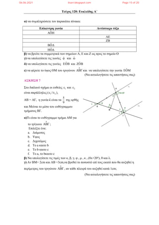 Τεύχος 120: Ευκλείδης Α΄
α) να συμπληρώσετε τον παρακάτω πίνακα:
Επίκεντρη γωνία Αντίστοιχο τόξο
ΑΟΗ
ˆ
ΑΕ
ΖΒ
ˆ
ΒΟΔ
ˆ
ΗΟΔ
β) να βρείτε τα συμμετρικά των σημείων Α, Ε και Ζ ως προς το σημείο Ο
γ) να υπολογίσετε τις γωνίες φ̂ και ω̂
δ) να υπολογίσετε τις γωνίες ˆ
ΕΟΒ και ˆ
ΖΟΒ
ε) να φέρετε το ύψος ΟΜ του τριγώνου
Δ
ΑΒΓ και να υπολογίσετε την γωνία ˆ
ΕΟΜ
(Να αιτιολογήσετε τις απαντήσεις σας)
ΑΣΚΗΣΗ 7
Στο διπλανό σχήμα οι ευθείες 1
ε και 2
ε
είναι παράλληλες ( 1 2
ε //ε ),
ΑΒ = ΑΓ, η γωνία κ̂ είναι τα
5
9
της ορθής
και Mείναι το μέσο του ευθύγραμμου
τμήματος BΓ.
α)Τι είναι το ευθύγραμμο τμήμα AM για
το τρίγωνο
Δ
ΑΒΓ ;
Επιλέξτε ένα:
a. Διάμεσος
b. Υψος
c. Διχοτόμος
d. Το a καιτο b
e. Το b καιτο c
f. Το a, το bκαιτο c
β) Να υπολογίσετε τις τιμές των κ, β, γ, φ , μ , κ , (8x+20ο
), θ και λ.
γ) Αν ΒΜ= 2cm και ΑΒ =3cm,να βρεθεί το ποσοστό επί τοις εκατό που θα αυξηθεί η
περίμετρος του τριγώνου
Δ
ΑΒΓ , αν κάθε πλευρά του αυξηθεί κατά 1cm;
(Να αιτιολογήσετε τις απαντήσεις σας)
06.06.2021 lisari.blogspot.com Page 15 of 20
 