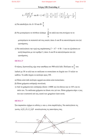 Τεύχος 120: Ευκλείδης Α΄
Α =
 
5 5
4 4
2,5 4
2 5


και Β =  
 
2
2
3 4
1 3 3 3 1 1
4 :
2 4 2 4 2
2
 
     
     
 
     

      
 
 
α) Να αποδείξετε ότι Α=10 και Β=
9
4
β) Να μετατρέψετε το σύνθετο κλάσμα
1
9


σε απλό και στη συνέχεια να το
μετατρέψετε σε ποσοστό επί τοις εκατό, όπου Α και Β τα αποτελέσματα του (α)
ερωτήματος.
γ) Να υπολογίσετε την τιμή της παράστασης Γ = Α2
+ 4 .Β - 1 και να εξετάσετε αν
αυτή διαιρείται με τον αριθμό 3, όπου Α και Β τα αποτελέσματα του (α)
ερωτήματος.
ΘΕΜΑ 2ο
O κύριος Αριστοτέλης είχε στην αποθήκη του 900 κιλά λάδι. Πούλησε τα
2
3
του
λαδιού με 3€ το κιλό και το υπόλοιπο το συσκεύασε σε δοχεία των 15 κιλών το
καθένα. Το κάθε δοχείο το πούλησε προς 35€ .
α) Πόσα κιλά λάδι πούλησε αρχικά και πόσα κιλά συσκεύασε;
β) Πόσα χρήματα εισέπραξε συνολικά;
γ) Από τα χρήματα που εισέπραξε έδωσε 1.800€ για ένα δάνειο και το 16% για το
σπίτι του. Τα υπόλοιπα χρήματα τα έδωσε στο γιό του. Πόσα χρήματα πήρε ο γιος
του και τι ποσοστό επί τοις εκατό των χρημάτων ήταν αυτά;
ΘΕΜΑ 3ο
Στο παρακάτω σχήμα οι ευθείες ε1 και ε2 είναι παράλληλες. Να υπολογίσετε τις
γωνίες     
α β γ δ ε ζ η θ̂
, , , , , , ,
  αιτιολογώντας τις απαντήσεις σας.
06.06.2021 lisari.blogspot.com Page 20 of 20
 