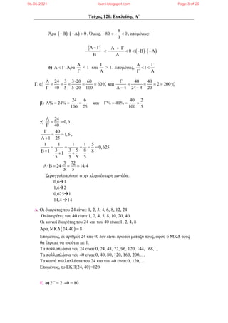 Τεύχος 120: Ευκλείδης Α΄
Άρα     0
    . Όμως,
8
80 0
3
    , επομένως:
   
0
     
       
 
δ)    Άρα
Α
< 1
Γ
και
Γ
> 1
Α
. Επομένως, 1
 
 
 
Γ. α) 0
0
24 3 3 20 60
60
40 5 5 20 100
 
    
 
και 0
0
40 40
2 200
4 24 4 20

   
  
β)
24 6
% 24%
100 25
    και
40 2
% 40%
100 5
   
γ)
24
0,6
40

 

,
40
1,6
1 25

 
 
,
1 1 1 1 5
0,625
3 3 5 8
1 8
1
5 5 5 5
    
  
3 72
24 14,4
5 5
    
Στρογγυλοποίηση στην πλησιέστερη μονάδα:
0,61
1,62
0,6251
14,4 14
Δ. Οι διαιρέτες του 24 είναι: 1, 2, 3, 4, 6, 8, 12, 24
Οι διαιρέτες του 40 είναι:1, 2, 4, 5, 8, 10, 20, 40
Οι κοινοί διαιρέτες του 24 και του 40 είναι:1, 2, 4, 8
Άρα,  
ΜΚΔ 24,40 8

Επομένως, οι αριθμοί 24 και 40 δεν είναι πρώτοι μεταξύ τους, αφού ο ΜΚΔ τους
θα έπρεπε να ισούται με 1.
Τα πολλαπλάσια του 24 είναι:0, 24, 48, 72, 96, 120, 144, 168,…
Τα πολλαπλάσια του 40 είναι:0, 40, 80, 120, 160, 200,…
Τα κοινά πολλαπλάσια του 24 και του 40 είναι:0, 120,…
Επομένως, το ΕΚΠ(24, 40)=120
Ε. α)2Γ = 2 40 = 80

06.06.2021 lisari.blogspot.com Page 3 of 20
 