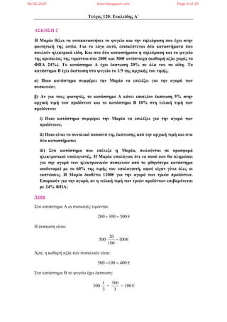 Τεύχος 120: Ευκλείδης Α΄
ΑΣΚΗΣΗ 2
Η Μαρία θέλει να αντικαταστήσει το ψυγείο και την τηλεόραση που έχει στην
φοιτητική της εστία. Για το λόγο αυτό, επισκέπτεται δύο καταστήματα που
πουλούν ηλεκτρικά είδη. Και στα δύο καταστήματα η τηλεόραση και το ψυγείο
της αρεσκείας της τιμώνται στα 200€ και 300€ αντίστοιχα (καθαρή αξία χωρίς το
ΦΠΑ 24%). Το κατάστημα Α έχει έκπτωση 20% σε όλα του τα είδη. Το
κατάστημα Β έχει έκπτωση στο ψυγείο το 1/3 της αρχικής του τιμής.
α) Ποιο κατάστημα συμφέρει την Μαρία να επιλέξει για την αγορά των
συσκευών;
β) Αν για τους φοιτητές, το κατάστημα Α κάνει επιπλέον έκπτωση 5% στην
αρχική τιμή των προϊόντων και το κατάστημα Β 10% στη τελική τιμή των
προϊόντων:
i) Ποιο κατάστημα συμφέρει την Μαρία να επιλέξει για την αγορά των
προϊόντων;
ii) Ποιο είναι το συνολικό ποσοστό της έκπτωσης από την αρχική τιμή και στα
δύο καταστήματα;
iii) Στο κατάστημα που επέλεξε η Μαρία, πωλούνται σε προσφορά
ηλεκτρονικοί υπολογιστές. Η Μαρία υπολόγισε ότι το ποσό που θα πληρώσει
για την αγορά των ηλεκτρονικών συσκευών από το φθηνότερο κατάστημα
ισοδυναμεί με το 60% της τιμής του υπολογιστή, αφού είχαν γίνει όλες οι
εκπτώσεις. Η Μαρία διαθέτει 1200€ για την αγορά των τριών προϊόντων.
Επαρκούν για την αγορά, αν η τελική τιμή των τριών προϊόντων επιβαρύνεται
με 24% ΦΠΑ;
Λύση
Στο κατάστημα Α οι συσκευές τιμώνται:
200 300 500
  €
Η έκπτωση είναι:
20
500 100
100
  €
Άρα, η καθαρή αξία των συσκευών είναι:
500 100 400
  €
Στο κατάστημα Β το ψυγείο έχει έκπτωση:
1 300
300 = = 100
3 3
 €
06.06.2021 lisari.blogspot.com Page 5 of 20
 