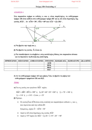 Τεύχος 120: Ευκλείδης Α΄
ΑΣΚΗΣΗ 4
Στο παρακάτω σχήμα οι ευθείες ε1 και ε2 είναι παράλληλες, το ευθύγραμμο
τμήμα ΑΒ είναι κάθετο στο ευθύγραμμο τμήμα ΒΓ και η ΑΖ είναι διχοτόμος της
γωνίας ˆ
ΒΑΓ . Αν ˆ
ΑΓΒ = 30ο, ˆ
ΓΒΔ = 60ο και ˆ
ΕΔΓ = (2y-20)o .
α) Να βρείτε την τιμή του y.
β) Να βρείτε τις γωνίες θ̂, ω̂και φ̂.
γ) Να τοποθετήσετε το σύμβολο x στις κατάλληλες θέσεις του παρακάτω πίνακα
για να δηλώσετε τη θετική σας απάντηση.
ΟΡΘΟΓΩΝΙΟ ΟΞΥΓΩΝΙΟ ΑΜΒΛΥΓΩΝΙΟ ΤΡΙΓΩΝΟ ΙΣΟΣΚΕΛΕΣ ΙΣΟΠΛΕΥΡΟ ΣΚΑΛΗΝΟ
AEB
BEK
BKZ
BΔΓ
δ) Αν το ευθύγραμμο τμήμα ΑΕ έχει μήκος 7cm, να βρείτε τα μήκη των
ευθυγράμμων τμημάτων ΕΚ και ΚΖ.
Λύση:
α) Για τις γωνίες του τριγώνου

 ισχύει:
ˆ ˆ ˆ 180
   
ή o o o o
2y-20 +60 +30 =180 ή 2 70 180 ή
y  
 
2 110 ή
y  
110 2
y  

έτσι 55
y  
β) Έχουμε,
 Οι γωνίεςθ̂και ˆ
ΑΓΒ είναι εντός εναλλάξ των παραλλήλων ευθειών 1
ε και 2
ε
που τέμνονται από την ευθεία ΒΓ.
Επομένως, ισχύει o
ˆ ˆ
θ = ΑΓΒ = 30
 Αφού η ΑΖ είναι διχοτόμος της γωνίας ˆ
ΒΑΓ
 Αφού y=55o
ισχύει ότι o o o
ˆ
ΒΔΓ = 2y-20 = 2 55 - 20 = 90

06.06.2021 lisari.blogspot.com Page 9 of 20
 