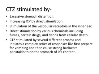 CTZ stimulated by-
• Excessive stomach distention.
• Increasing ICP by direct stimulation.
• Stimulation of the vestibular receptors in the inner ear.
• Direct stimulation by various chemicals including
fumes, certain drugs, and debris from cellular death.
• CTZ stimulated by several different process and
initiates a complex series of responses like first prepare
for vomiting and then cause strong backward
peristalsis to rid the stomach of it’s content.
 