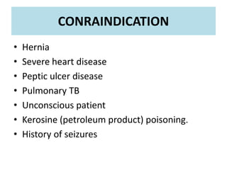 • Hernia
• Severe heart disease
• Peptic ulcer disease
• Pulmonary TB
• Unconscious patient
• Kerosine (petroleum product) poisoning.
• History of seizures
CONRAINDICATION
 