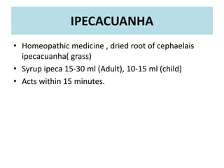 • Homeopathic medicine , dried root of cephaelais
ipecacuanha( grass)
• Syrup ipeca 15-30 ml (Adult), 10-15 ml (child)
• Acts within 15 minutes.
IPECACUANHA
 
