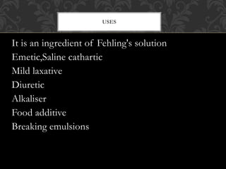 It is an ingredient of Fehling's solution
Emetic,Saline cathartic
Mild laxative
Diuretic
Alkaliser
Food additive
Breaking emulsions
USES
 