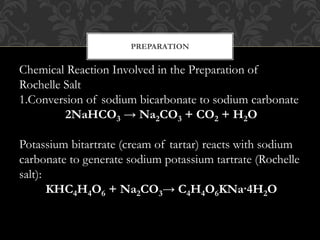 PREPARATION
Chemical Reaction Involved in the Preparation of
Rochelle Salt
1.Conversion of sodium bicarbonate to sodium carbonate
2NaHCO3 → Na2CO3 + CO2 + H2O
Potassium bitartrate (cream of tartar) reacts with sodium
carbonate to generate sodium potassium tartrate (Rochelle
salt):
KHC4H4O6 + Na2CO3→ C4H4O6KNa·4H2O
 